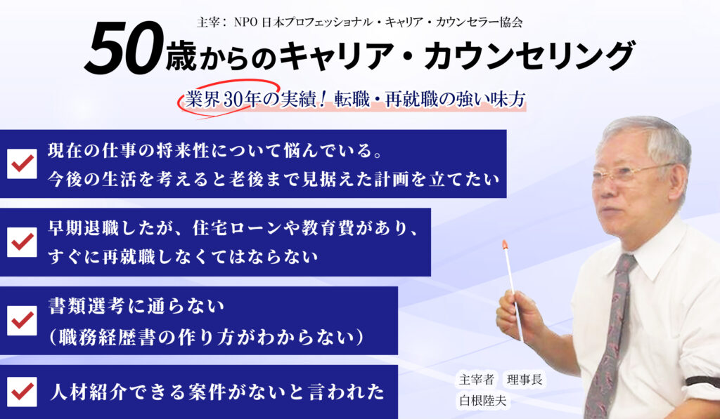 50歳からのキャリア・カウンセリング  ・現在の仕事の将来性について悩んでいる。
・早期退職したが、住宅ローンや教育費があり、すぐに再就職しなくてはならない。
・書類選考に通らない（職務経歴書の書き方がわからない）。
・人材紹介できる案件がないと言われた。
などなど、中高年からの再就職・転職にお悩みあなたに！